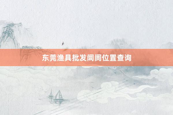 东莞渔具批发阛阓位置查询